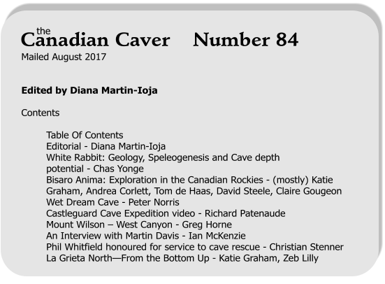 Mailed August 2017   Edited by Diana Martin-Ioja  Contents  Table Of Contents Editorial - Diana Martin-Ioja White Rabbit: Geology, Speleogenesis and Cave depth potential - Chas Yonge Bisaro Anima: Exploration in the Canadian Rockies - (mostly) Katie Graham, Andrea Corlett, Tom de Haas, David Steele, Claire Gougeon Wet Dream Cave - Peter Norris Castleguard Cave Expedition video - Richard Patenaude Mount Wilson – West Canyon - Greg Horne An Interview with Martin Davis - Ian McKenzie Phil Whitfield honoured for service to cave rescue - Christian Stenner La Grieta North—From the Bottom Up - Katie Graham, Zeb Lilly     the Canadian Caver    Number 84