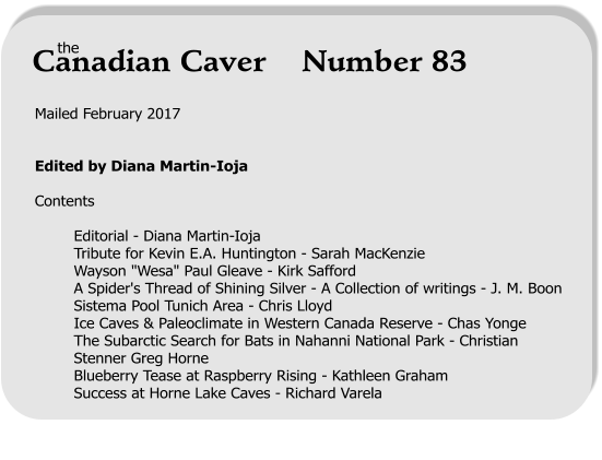 Mailed February 2017   Edited by Diana Martin-Ioja  Contents  Editorial - Diana Martin-Ioja Tribute for Kevin E.A. Huntington - Sarah MacKenzie Wayson "Wesa" Paul Gleave - Kirk Safford A Spider's Thread of Shining Silver - A Collection of writings - J. M. Boon Sistema Pool Tunich Area - Chris Lloyd Ice Caves & Paleoclimate in Western Canada Reserve - Chas Yonge The Subarctic Search for Bats in Nahanni National Park - Christian Stenner Greg Horne Blueberry Tease at Raspberry Rising - Kathleen Graham Success at Horne Lake Caves - Richard Varela      the Canadian Caver    Number 83