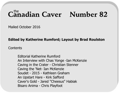 Mailed October 2016   Edited by Katherine Rumford; Layout by Brad Roulston  Contents  Editorial Katherine Rumford An Interview with Chas Yonge -Ian McKenzie Caving in the Crater - Christian Stenner Caving the 'Net- Ian McKenzie Soudet - 2015 - Kathleen Graham An Upstart Hare - Kirk Safford Caver's Gold - Jared "Cheesus" Habiak Bisaro Anima - Chris Playfoot      the Canadian Caver    Number 82