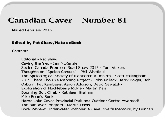 Mailed February 2016   Edited by Pat Shaw/Nate deBock  Contents  Editorial - Pat Shaw Caving the 'net - Ian McKenzie Speleo Canada Premiere Road Show 2015 - Tom Volkers Thoughts on "Speleo Canada" - Phil Whitfield The Speleological Society of Manitoba: A Rebirth - Scott Falkingham 2015 Tham Khou Xe Mapping Project - John Pollack, Terry Bolger, Bob Osburn, Pat Kambesis, Aaron Addison, David Sawatzky Exploration of Huckleberry Ridge - Martin Dais Booming Bolt Climb - Kathleen Graham Mike Boon's Books  Horne Lake Caves Provincial Park and Outdoor Centre Awarded!  The BatCaver Program - Martin Davis Book Review: Underwater Potholer. A Cave Diver's Memoirs, by Duncan    the Canadian Caver    Number 81