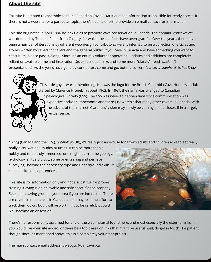 About the site  This site is intented to assemble as much Canadian Caving, karst and bat information as possible for ready access. If there is not a web site for a particular topic, there's been a effort to provide an e-mail contact for information.  This site originated in April 1996 by Rick Coles to promote cave conservation in Canada. The domain "cancaver.ca" was donated by Theo de Raadt from Calgary, for which the site folks have been grateful. Over the years, there have been a number of iterations by different web-design contributors. Here is intented to be a collection of articles and stories written by cavers for cavers and the general public. If you cave in Canada and have something you want to contribute, please pass it along.  Since it's an entirely volunteer operation, updates and additions are completely reliant on available time and inspiration. So, expect dead links and some more "classic" (read "ancient") presentations!  As the years have gone by contibutors come and go, but the current "cancaver shepherd" is Pat Shaw.   This little guy is worth mentioning. He  was the logo for the British Columbia Cave Hunters, a club started by Clarence Hronek in about 1962. In 1967, the name was changed to Canadian Speleological Society (CSS). The CSS was never to happen time since communication was expensive and/or cumbersome and there just weren't that many other cavers in Canada. With the advent of the internet, Clarences' vision may slowly be coming a little closer, if in a largely virtual sense.     Caving (Canada and the U.S.), pot-holing (UK), it's really just an excuse for grown adults and children alike to get really really dirty, wet and muddy at times. It can be more than a hobby and to be truly immersed, one might learn some geology, hydrology, a little biology, some orienteering and perhaps surveying,  beyond the necessary rope and underground skills. It can be a life-long apprenticeship.  This site is for information only and not a substitue for proper training. Caving is an enjoyable and safe sport if done properly. Seek out a caving group in your area if you are interested. There are cavers in most areas in Canada and it may to some effort to track them down, but it will be worth it. But be careful, it could well become an obsession!  There's no responsibility assumed for any of the web material found here, and most especially the external links.  If you would like your site added, or there be a topic area or links that might be useful, well, do get in touch.  Be patient though since, as mentioned above, this is a completely volunteer project!  The main contact email address is webguy@cancaver.ca.