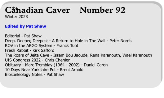 Winter 2023  Edited by Pat Shaw  Editorial - Pat ShawDeep, Deeper, Deepest - A Return to Hole in The Wall - Peter Norris ROV in the ARGO System - Franck Tuot Fresh Rabbit - Kirk Safford The Roars of Jeita Cave - Issam Bou Jaoude, Rena Karanouth, Wael Karanouth UIS Congress 2022 - Chris Chenier Obituary - Marc Tremblay (1964 - 2002) - Daniel Caron 10 Days Near Yorkshire Pot - Brent Arnold Biospeleology Notes - Pat Shaw   the Canadian Caver    Number 92