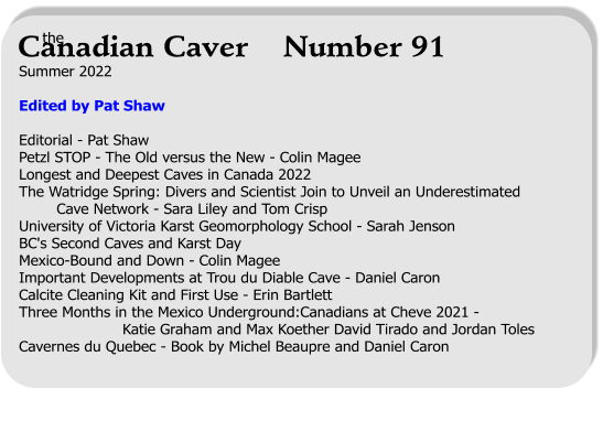 Summer 2022  Edited by Pat Shaw  Editorial - Pat Shaw  Petzl STOP - The Old versus the New - Colin Magee Longest and Deepest Caves in Canada 2022  The Watridge Spring: Divers and Scientist Join to Unveil an Underestimated          Cave Network - Sara Liley and Tom Crisp University of Victoria Karst Geomorphology School - Sarah Jenson BC's Second Caves and Karst Day Mexico-Bound and Down - Colin Magee Important Developments at Trou du Diable Cave - Daniel Caron Calcite Cleaning Kit and First Use - Erin Bartlett Three Months in the Mexico Underground:Canadians at Cheve 2021 -                        Katie Graham and Max Koether David Tirado and Jordan Toles Cavernes du Quebec - Book by Michel Beaupre and Daniel Caron   the Canadian Caver    Number 91