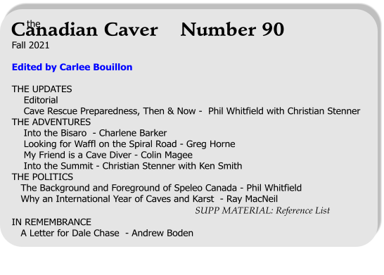 Fall 2021  Edited by Carlee Bouillon  THE UPDATES     Editorial     Cave Rescue Preparedness, Then & Now -  Phil Whitfield with Christian Stenner THE ADVENTURES     Into the Bisaro  - Charlene Barker     Looking for Waffl on the Spiral Road - Greg Horne     My Friend is a Cave Diver - Colin Magee     Into the Summit - Christian Stenner with Ken Smith THE POLITICS    The Background and Foreground of Speleo Canada - Phil Whitfield    Why an International Year of Caves and Karst  - Ray MacNeil                                                               SUPP MATERIAL: Reference List IN REMEMBRANCE    A Letter for Dale Chase  - Andrew Boden   the Canadian Caver    Number 90