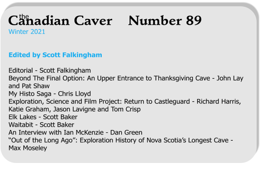 Winter 2021   Edited by Scott Falkingham  Editorial - Scott Falkingham Beyond The Final Option: An Upper Entrance to Thanksgiving Cave - John Lay and Pat Shaw My Histo Saga - Chris Lloyd Exploration, Science and Film Project: Return to Castleguard - Richard Harris, Katie Graham, Jason Lavigne and Tom Crisp Elk Lakes - Scott Baker Waitabit - Scott Baker An Interview with Ian McKenzie - Dan Green “Out of the Long Ago”: Exploration History of Nova Scotia’s Longest Cave - Max Moseley   the Canadian Caver    Number 89