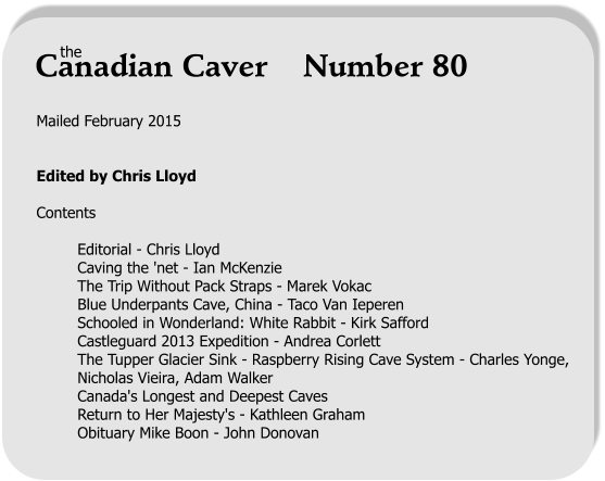 Mailed February 2015   Edited by Chris Lloyd  Contents  Editorial - Chris Lloyd Caving the 'net - Ian McKenzie The Trip Without Pack Straps - Marek Vokac Blue Underpants Cave, China - Taco Van Ieperen Schooled in Wonderland: White Rabbit - Kirk Safford Castleguard 2013 Expedition - Andrea Corlett The Tupper Glacier Sink - Raspberry Rising Cave System - Charles Yonge, Nicholas Vieira, Adam Walker Canada's Longest and Deepest Caves  Return to Her Majesty's - Kathleen Graham Obituary Mike Boon - John Donovan the Canadian Caver    Number 80