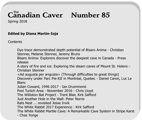 Spring 2018   Edited by Diana Martin-Ioja  Contents  Dye trace demonstrated depth potential of Bisaro Anima - Christian Stenner, Melanie Stenner, Jeremy Bruns Bisaro Anima: Explorers discover the deepest cave in Canada - Press release A story of fire and ice: Exploring the steam caves of Mount St. Helens - Christian Stenner <Ad augusta per angusta> (Through difficulties to great things) Discovery under Parc Pie-XII in Montréal, Quebec - Daniel Caron, Luc Le Blanc Julian Coward, 1946-2017 - Ian Drummond Pool Tunich Area - November 2016 - Chris Lloyd The Williston Bat Project - Trent Blair, Kirk Safford Just Another Hole in the Wall- Peter Norris Rats Nest ... revisited Jesse Invik The White Rabbit 2017 Experience - Kirk Safford The White Rabbit Marble Cave: A Remarkable Cave System in Stripe Karst - Chas Yonge     the Canadian Caver    Number 85